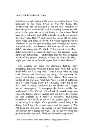 INSIGHT IN SITUATIONS

Sometimes insight arises at the most unexpected times. This
happened to me while living at Wat Pah Pong. The
Northeastern part of Thailand is not the most beautiful or
desirable place in the world with its scrubby forests and flat
plain; it also gets extremely hot during the hot season. We’d
have to go out in the heat of the mid-afternoon before each of
                       2
the Observance Days * and sweep the leaves off the paths.
There were vast areas to sweep. We would spend the whole
afternoon in the hot sun, sweating and sweeping the leaves
into piles with crude brooms; this was one of our duties. I
didn’t like doing this. I’d think, ‘I don’t want to do this. I
didn’t come here to sweep the leaves off the ground; I came
here to get enlightened — and instead they have me sweeping
leaves off the ground. Besides, it’s hot and I have fair skin; I
might get skin cancer from being out here in a hot climate.’

I was standing out there one afternoon, feeling really
miserable, thinking, ‘What am I doing here? Why did I come
here? Why am I staying here? There I stood with my long
crude broom and absolutely no energy, feeling sorry for
myself and hating everything. Then Ajahn Chah came up,
smiled at me and said, ‘Wat Pah Pong is a lot of suffering,
isn’t it?’ and walked away. So I thought, ‘Why did he say
that?’ and, ‘Actually, you know, it’s not all that bad.’ He got
me to contemplate: Is sweeping the leaves really that
unpleasant?....No, it’s not. It’s a kind of neutral thing; you
sweep the leaves, and it’s neither here nor there....Is sweating
all that terrible? Is it really a miserable, humiliating
experience? Is it really as bad as I am pretending it is?...No
— sweating is all right, it’s a perfectly natural thing to be
doing. And I don’t have skin cancer and the people at Wat
Pah Pong are very nice. The teacher is a very kind wise man.
The monks have treated me well. The lay people come and
give me food to eat, and....What am I complaining about?’
2
    For explanation of terms marked thus * see glossary at end.


                                    23
 