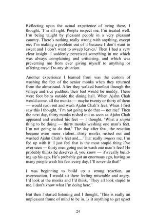 Reflecting upon the actual experience of being there, I
thought, ‘I’m all right. People respect me, I’m treated well.
I’m being taught by pleasant people in a very pleasant
country. There’s nothing really wrong with anything, except
me; I’m making a problem out of it because I don’t want to
sweat and I don’t want to sweep leaves.’ Then I had a very
clear insight. I suddenly perceived something in me which
was always complaining and criticising, and which was
preventing me from ever giving myself to anything or
offering myself to any situation.

Another experience I learned from was the custom of
washing the feet of the senior monks when they returned
from the almsround. After they walked barefoot through the
village and rice paddies, their feet would be muddy. There
were foot baths outside the dining hall. When Ajahn Chah
would come, all the monks — maybe twenty or thirty of them
— would rush out and wash Ajahn Chah’s feet. When I first
saw this I thought, ‘I’m not going to do that — not me!’ Then
the next day, thirty monks rushed out as soon as Ajahn Chah
appeared and washed his feet — I thought, ‘What a stupid
thing to be doing — thirty monks washing one man’s feet.
I’m not going to do that.’ The day after that, the reaction
became even more violent...thirty monks rushed out and
washed Ajahn Chah’s feet and....’That really angers me, I’m
fed up with it! I just feel that is the most stupid thing I’ve
ever seen — thirty men going out to wash one man’s feet! He
probably thinks he deserves it, you know — it’s really build-
ing up his ego. He’s probably got an enormous ego, having so
many people wash his feet every day. I’ll never do that!’

I was beginning to build up a strong reaction, an
overreaction. I would sit there feeling miserable and angry.
I’d look at the monks and I’d think, ‘They all look stupid to
me. I don’t know what I’m doing here.’

But then I started listening and I thought, ‘This is really an
unpleasant frame of mind to be in. Is it anything to get upset

                             24
 