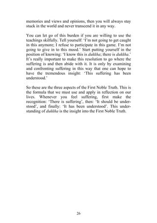 memories and views and opinions, then you will always stay
stuck in the world and never transcend it in any way.

You can let go of this burden if you are willing to use the
teachings skilfully. Tell yourself: ‘I’m not going to get caught
in this anymore; I refuse to participate in this game. I’m not
going to give in to this mood.’ Start putting yourself in the
position of knowing: ‘I know this is dukkha; there is dukkha.’
It’s really important to make this resolution to go where the
suffering is and then abide with it. It is only by examining
and confronting suffering in this way that one can hope to
have the tremendous insight: ‘This suffering has been
understood.’

So these are the three aspects of the First Noble Truth. This is
the formula that we must use and apply in reflection on our
lives. Whenever you feel suffering, first make the
recognition: ‘There is suffering’, then: ‘It should be under-
stood’, and finally: ‘It has been understood’. This under-
standing of dukkha is the insight into the First Noble Truth.




                              26
 