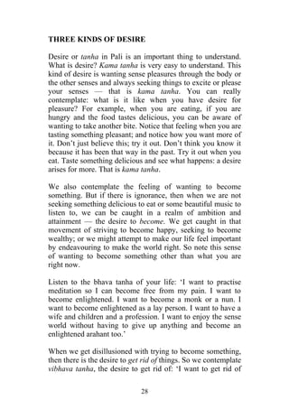 THREE KINDS OF DESIRE

Desire or tanha in Pali is an important thing to understand.
What is desire? Kama tanha is very easy to understand. This
kind of desire is wanting sense pleasures through the body or
the other senses and always seeking things to excite or please
your senses — that is kama tanha. You can really
contemplate: what is it like when you have desire for
pleasure? For example, when you are eating, if you are
hungry and the food tastes delicious, you can be aware of
wanting to take another bite. Notice that feeling when you are
tasting something pleasant; and notice how you want more of
it. Don’t just believe this; try it out. Don’t think you know it
because it has been that way in the past. Try it out when you
eat. Taste something delicious and see what happens: a desire
arises for more. That is kama tanha.

We also contemplate the feeling of wanting to become
something. But if there is ignorance, then when we are not
seeking something delicious to eat or some beautiful music to
listen to, we can be caught in a realm of ambition and
attainment — the desire to become. We get caught in that
movement of striving to become happy, seeking to become
wealthy; or we might attempt to make our life feel important
by endeavouring to make the world right. So note this sense
of wanting to become something other than what you are
right now.

Listen to the bhava tanha of your life: ‘I want to practise
meditation so I can become free from my pain. I want to
become enlightened. I want to become a monk or a nun. I
want to become enlightened as a lay person. I want to have a
wife and children and a profession. I want to enjoy the sense
world without having to give up anything and become an
enlightened arahant too.’

When we get disillusioned with trying to become something,
then there is the desire to get rid of things. So we contemplate
vibhava tanha, the desire to get rid of: ‘I want to get rid of

                              28
 