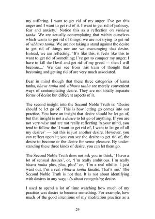 my suffering. I want to get rid of my anger. I’ve got this
anger and I want to get rid of it. I want to get rid of jealousy,
fear and anxiety.’ Notice this as a reflection on vibhava
tanha. We are actually contemplating that within ourselves
which wants to get rid of things; we are not trying to get rid
of vibhava tanha. We are not taking a stand against the desire
to get rid of things nor are we encouraging that desire.
Instead, we are reflecting, ‘It’s like this; it feels like this to
want to get rid of something; I’ve got to conquer my anger; I
have to kill the Devil and get rid of my greed — then I will
become....’ We can see from this train of thought that
becoming and getting rid of are very much associated.

Bear in mind though that these three categories of kama
tanha, bhava tanha and vibhava tanha are merely convenient
ways of contemplating desire. They are not totally separate
forms of desire but different aspects of it.

The second insight into the Second Noble Truth is: ‘Desire
should be let go of.’ This is how letting go comes into our
practice. You have an insight that desire should be let go of,
but that insight is not a desire to let go of anything. If you are
not very wise and are not really reflecting in your mind, you
tend to follow the ‘I want to get rid of, I want to let go of all
my desires’ — but this is just another desire. However, you
can reflect upon it; you can see the desire to get rid of, the
desire to become or the desire for sense pleasure. By under-
standing these three kinds of desire, you can let them go.

The Second Noble Truth does not ask you to think, ‘I have a
lot of sensual desires’, or, ‘I’m really ambitious. I’m really
bhava tanha plus, plus, plus!’ or, ‘I’m a real nihilist. I just
want out. I’m a real vibhava tanha fanatic. That’s me.’ The
Second Noble Truth is not that. It is not about identifying
with desires in any way; it’s about recognising desire.

I used to spend a lot of time watching how much of my
practice was desire to become something. For example, how
much of the good intentions of my meditation practice as a

                               29
 