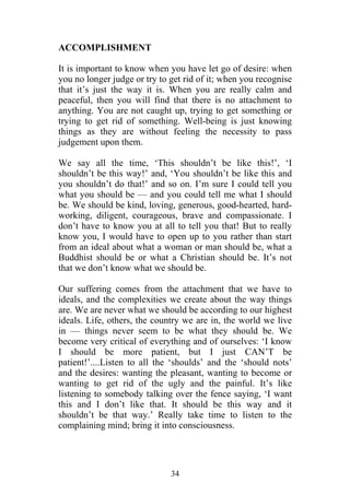 ACCOMPLISHMENT

It is important to know when you have let go of desire: when
you no longer judge or try to get rid of it; when you recognise
that it’s just the way it is. When you are really calm and
peaceful, then you will find that there is no attachment to
anything. You are not caught up, trying to get something or
trying to get rid of something. Well-being is just knowing
things as they are without feeling the necessity to pass
judgement upon them.

We say all the time, ‘This shouldn’t be like this!’, ‘I
shouldn’t be this way!’ and, ‘You shouldn’t be like this and
you shouldn’t do that!’ and so on. I’m sure I could tell you
what you should be — and you could tell me what I should
be. We should be kind, loving, generous, good-hearted, hard-
working, diligent, courageous, brave and compassionate. I
don’t have to know you at all to tell you that! But to really
know you, I would have to open up to you rather than start
from an ideal about what a woman or man should be, what a
Buddhist should be or what a Christian should be. It’s not
that we don’t know what we should be.

Our suffering comes from the attachment that we have to
ideals, and the complexities we create about the way things
are. We are never what we should be according to our highest
ideals. Life, others, the country we are in, the world we live
in — things never seem to be what they should be. We
become very critical of everything and of ourselves: ‘I know
I should be more patient, but I just CAN’T be
patient!’....Listen to all the ‘shoulds’ and the ‘should nots’
and the desires: wanting the pleasant, wanting to become or
wanting to get rid of the ugly and the painful. It’s like
listening to somebody talking over the fence saying, ‘I want
this and I don’t like that. It should be this way and it
shouldn’t be that way.’ Really take time to listen to the
complaining mind; bring it into consciousness.




                              34
 