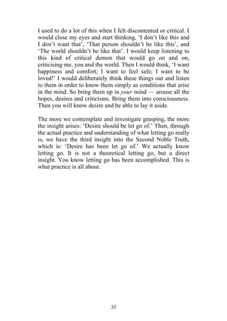 I used to do a lot of this when I felt discontented or critical. I
would close my eyes and start thinking, ‘I don’t like this and
I don’t want that’, ‘That person shouldn’t be like this’, and
‘The world shouldn’t be like that’. I would keep listening to
this kind of critical demon that would go on and on,
criticising me, you and the world. Then I would think, ‘I want
happiness and comfort; I want to feel safe; I want to be
loved!’ I would deliberately think these things out and listen
to them in order to know them simply as conditions that arise
in the mind. So bring them up in your mind — arouse all the
hopes, desires and criticisms. Bring them into consciousness.
Then you will know desire and be able to lay it aside.

The more we contemplate and investigate grasping, the more
the insight arises: ‘Desire should be let go of.’ Then, through
the actual practice and understanding of what letting go really
is, we have the third insight into the Second Noble Truth,
which is: ‘Desire has been let go of.’ We actually know
letting go. It is not a theoretical letting go, but a direct
insight. You know letting go has been accomplished. This is
what practice is all about.




                               35
 