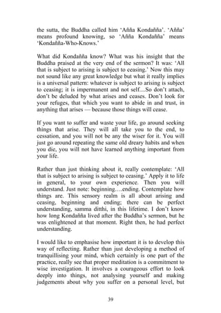 the sutta, the Buddha called him ‘Añña Kondañña’. ‘Añña’
means profound knowing, so ‘Añña Kondañña’ means
‘Kondañña-Who-Knows.’

What did Kondañña know? What was his insight that the
Buddha praised at the very end of the sermon? It was: ‘All
that is subject to arising is subject to ceasing.’ Now this may
not sound like any great knowledge but what it really implies
is a universal pattern: whatever is subject to arising is subject
to ceasing; it is impermanent and not self....So don’t attach,
don’t be deluded by what arises and ceases. Don’t look for
your refuges, that which you want to abide in and trust, in
anything that arises — because those things will cease.

If you want to suffer and waste your life, go around seeking
things that arise. They will all take you to the end, to
cessation, and you will not be any the wiser for it. You will
just go around repeating the same old dreary habits and when
you die, you will not have learned anything important from
your life.

Rather than just thinking about it, really contemplate: ‘All
that is subject to arising is subject to ceasing.’ Apply it to life
in general, to your own experience. Then you will
understand. Just note: beginning….ending. Contemplate how
things are. This sensory realm is all about arising and
ceasing, beginning and ending; there can be perfect
understanding, samma ditthi, in this lifetime. I don’t know
how long Kondañña lived after the Buddha’s sermon, but he
was enlightened at that moment. Right then, he had perfect
understanding.

I would like to emphasise how important it is to develop this
way of reflecting. Rather than just developing a method of
tranquillising your mind, which certainly is one part of the
practice, really see that proper meditation is a commitment to
wise investigation. It involves a courageous effort to look
deeply into things, not analysing yourself and making
judgements about why you suffer on a personal level, but

                                39
 