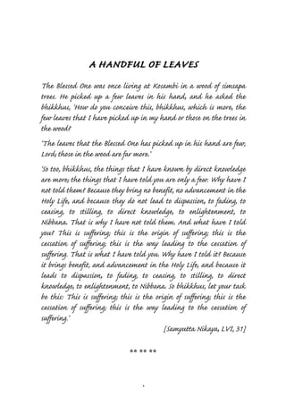 A HANDFUL OF LEAVES
The Blessed One was once living at Kosambi in a wood of simsapa
trees. He picked up a few leaves in his hand, and he asked the
bhikkhus, ‘How do you conceive this, bhikkhus, which is more, the
few leaves that I have picked up in my hand or those on the trees in
the wood?
‘The leaves that the Blessed One has picked up in his hand are few,
Lord; those in the wood are far more.’
‘So too, bhikkhus, the things that I have known by direct knowledge
are more; the things that I have told you are only a few. Why have I
not told them? Because they bring no benefit, no advancement in the
Holy Life, and because they do not lead to dispassion, to fading, to
ceasing, to stilling, to direct knowledge, to enlightenment, to
Nibbana. That is why I have not told them. And what have I told
you? This is suffering; this is the origin of suffering; this is the
cessation of suffering; this is the way leading to the cessation of
suffering. That is what I have told you. Why have I told it? Because
it brings benefit, and advancement in the Holy Life, and because it
leads to dispassion, to fading, to ceasing, to stilling, to direct
knowledge, to enlightenment, to Nibbana. So bhikkhus, let your task
be this: This is suffering; this is the origin of suffering; this is the
cessation of suffering; this is the way leading to the cessation of
suffering.’
                                           [Samyutta Nikaya, LVI, 31]

                               ** ** **



                                   4
 