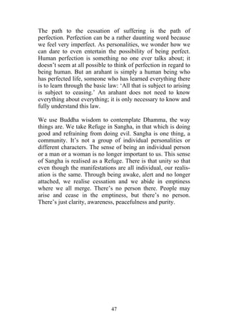 The path to the cessation of suffering is the path of
perfection. Perfection can be a rather daunting word because
we feel very imperfect. As personalities, we wonder how we
can dare to even entertain the possibility of being perfect.
Human perfection is something no one ever talks about; it
doesn’t seem at all possible to think of perfection in regard to
being human. But an arahant is simply a human being who
has perfected life, someone who has learned everything there
is to learn through the basic law: ‘All that is subject to arising
is subject to ceasing.’ An arahant does not need to know
everything about everything; it is only necessary to know and
fully understand this law.

We use Buddha wisdom to contemplate Dhamma, the way
things are. We take Refuge in Sangha, in that which is doing
good and refraining from doing evil. Sangha is one thing, a
community. It’s not a group of individual personalities or
different characters. The sense of being an individual person
or a man or a woman is no longer important to us. This sense
of Sangha is realised as a Refuge. There is that unity so that
even though the manifestations are all individual, our realis-
ation is the same. Through being awake, alert and no longer
attached, we realise cessation and we abide in emptiness
where we all merge. There’s no person there. People may
arise and cease in the emptiness, but there’s no person.
There’s just clarity, awareness, peacefulness and purity.




                               47
 