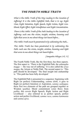 THE FOURTH NOBLE TRUTH
What is the Noble Truth of the Way Leading to the Cessation of
Suffering? It is the Noble Eightfold Path, that is to say: Right
View, Right Intention, Right Speech, Right Action, Right Live-
lihood, Right Effort, Right Mindfulness and Right Concentration.
There is this Noble Truth of the Path leading to the Cessation of
Suffering: such was the vision, insight, wisdom, knowing and
light that arose in me about things not heard before....
This Noble Truth must be penetrated to by cultivating the Path....
This Noble Truth has been penetrated to by cultivating the
Path: such was the vision, insight, wisdom, knowing and light
that arose in me about things not heard before.
                                      [Samyutta Nikaya LVI, 11]
The Fourth Noble Truth, like the first three, has three aspects.
The first aspect is: ‘There is the Eightfold Path, the atthangika
magga — the way out of suffering.’ It is also called the ariya
magga, the Ariyan or Noble Path. The second aspect is: ‘This
path should be developed.’ The final insight into arahantship
is: ‘This path has been fully developed.’

The Eightfold Path is presented in a sequence: beginning with
Right (or perfect) Understanding, samma ditthi, it goes to
Right (or perfect) Intention or Aspiration, samma sankappa;
these first two elements of the path are grouped together as
Wisdom (pañña). Moral commitment (sila) flows from
pañña; this covers Right Speech, Right Action and Right
Livelihood — also referred to as perfect speech, perfect
action and perfect livelihood, samma vaca, samma kammanta
and samma ajiva.




                                48
 