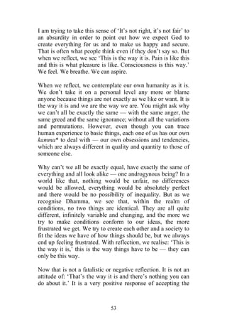 I am trying to take this sense of ‘It’s not right, it’s not fair’ to
an absurdity in order to point out how we expect God to
create everything for us and to make us happy and secure.
That is often what people think even if they don’t say so. But
when we reflect, we see ‘This is the way it is. Pain is like this
and this is what pleasure is like. Consciousness is this way.’
We feel. We breathe. We can aspire.

When we reflect, we contemplate our own humanity as it is.
We don’t take it on a personal level any more or blame
anyone because things are not exactly as we like or want. It is
the way it is and we are the way we are. You might ask why
we can’t all be exactly the same — with the same anger, the
same greed and the same ignorance; without all the variations
and permutations. However, even though you can trace
human experience to basic things, each one of us has our own
kamma* to deal with — our own obsessions and tendencies,
which are always different in quality and quantity to those of
someone else.

Why can’t we all be exactly equal, have exactly the same of
everything and all look alike — one androgynous being? In a
world like that, nothing would be unfair, no differences
would be allowed, everything would be absolutely perfect
and there would be no possibility of inequality. But as we
recognise Dhamma, we see that, within the realm of
conditions, no two things are identical. They are all quite
different, infinitely variable and changing, and the more we
try to make conditions conform to our ideas, the more
frustrated we get. We try to create each other and a society to
fit the ideas we have of how things should be, but we always
end up feeling frustrated. With reflection, we realise: ‘This is
the way it is,’ this is the way things have to be — they can
only be this way.

Now that is not a fatalistic or negative reflection. It is not an
attitude of: ‘That’s the way it is and there’s nothing you can
do about it.’ It is a very positive response of accepting the



                                53
 