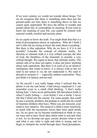 If we were content, we would not wonder about things. Yet
we do recognise that there is something more than just the
ground under our feet; there is something above us that we
cannot quite understand. We have the ability to wonder and
ponder about life, to contemplate its meaning. If you want to
know the meaning of your life, you cannot be content with
material wealth, comfort and security alone.

So we aspire to know the truth. You might think that that is a
kind of presumptuous desire or aspiration, ‘Who do I think I
am? Little old me trying to know the truth about everything.’
But there is that aspiration. Why do we have it if it is not
possible? Consider the concept of ultimate reality. An
absolute or ultimate truth is a very refined concept; the idea
of God, the Deathless of the immortal, is actually a very
refined thought. We aspire to know that ultimate reality. The
animal side of us does not aspire; it does not know anything
about such aspirations. But there is in each of us an intuitive
intelligence that wants to know; it is always with us but we
tend to not notice it; we do not understand it. We tend to
discard or mistrust it — especially modern materialists. They
just think it is fantasy and not real.

As for myself, I was really happy when I realised that the
planet is not my real home. I had always suspected it. I can
remember even as a small child thinking, ‘I don’t really
belong here.’ I have never particularly felt that planet Earth is
where I really belong — even before I was a monk, I never
felt that I fitted into the society. For some people, that could
be just a neurotic problem, but perhaps it could also be a kind
of intuition children often have. When you are innocent, your
mind is very intuitive. The mind of a child is more intuitively
in touch with the mysterious forces than most adult minds
are. As we grow up we become conditioned to think in very
set ways and to have fixed ideas about what is real and what
is not. As we develop our egos, society dictates what is real
and what is not, what is right and what is wrong, and we
begin to interpret the world through these fixed perceptions.

                               56
 