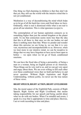 One thing we find charming in children is that they don’t do
that yet; they still see the world with the intuitive mind that is
not yet conditioned.

Meditation is a way of deconditioning the mind which helps
us to let go of all the hard-line views and fixed ideas we have.
Ordinarily, what is real is dismissed while what is not real is
given all our attention. This is what ignorance (avijja) is.

The contemplation of our human aspiration connects us to
something higher than just the animal kingdom or the planet
earth. To me that connection seems more true than the idea
that this is all there is; that once we die our bodies rot and
there is nothing more than that. When we ponder and wonder
about this universe we are living in, we see that it is very
vast, mysterious and incomprehensible to us. However, when
we trust more in our intuitive mind, we can be receptive to
things that we may have forgotten or have never been open to
before — we open when we let go of fixed, conditioned
reactions.

We can have the fixed idea of being a personality, of being a
man or a woman, being an English person or an American.
These things can be very real to us, and we can get very upset
and angry about them. We are even willing to kill each other
over these conditioned views that we hold and believe in and
never question. Without Right Aspiration and Right
Understanding, without pañña, we never see the true nature
of these views.

RIGHT SPEECH, RIGHT ACTION, RIGHT LIVELIHOOD

Sila, the moral aspect of the Eightfold Path, consists of Right
Speech, Right Action and Right Livelihood; that means
taking responsibility for our speech and being careful about
what we do with our bodies. When I’m mindful and aware, I
speak in a way that is appropriate to time and place; likewise,
I act or work according to time and place.



                               57
 