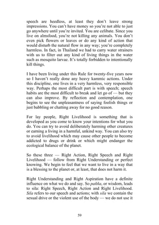 speech are heedless, at least they don’t leave strong
impressions. You can’t have money so you’re not able to just
go anywhere until you’re invited. You are celibate. Since you
live on almsfood, you’re not killing any animals. You don’t
even pick flowers or leaves or do any kind of action that
would disturb the natural flow in any way; you’re completely
harmless. In fact, in Thailand we had to carry water strainers
with us to filter out any kind of living things in the water
such as mosquito larvae. It’s totally forbidden to intentionally
kill things.

I have been living under this Rule for twenty-five years now
so I haven’t really done any heavy kammic actions. Under
this discipline, one lives in a very harmless, very responsible
way. Perhaps the most difficult part is with speech; speech
habits are the most difficult to break and let go of — but they
can also improve. By reflection and contemplation, one
begins to see the unpleasantness of saying foolish things or
just babbling or chatting away for no good reason.

For lay people, Right Livelihood is something that is
developed as you come to know your intentions for what you
do. You can try to avoid deliberately harming other creatures
or earning a living in a harmful, unkind way. You can also try
to avoid livelihood which may cause other people to become
addicted to drugs or drink or which might endanger the
ecological balance of the planet.

So these three — Right Action, Right Speech and Right
Livelihood — follow from Right Understanding or perfect
knowing. We begin to feel that we want to live in a way that
is a blessing to the planet or, at least, that does not harm it.

Right Understanding and Right Aspiration have a definite
influence on what we do and say. So pañña, or wisdom, leads
to sila: Right Speech, Right Action and Right Livelihood.
Sila refers to our speech and actions; with sila we contain the
sexual drive or the violent use of the body — we do not use it



                              59
 
