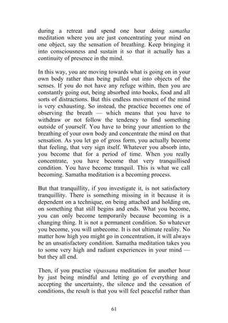 during a retreat and spend one hour doing samatha
meditation where you are just concentrating your mind on
one object, say the sensation of breathing. Keep bringing it
into consciousness and sustain it so that it actually has a
continuity of presence in the mind.

In this way, you are moving towards what is going on in your
own body rather than being pulled out into objects of the
senses. If you do not have any refuge within, then you are
constantly going out, being absorbed into books, food and all
sorts of distractions. But this endless movement of the mind
is very exhausting. So instead, the practice becomes one of
observing the breath — which means that you have to
withdraw or not follow the tendency to find something
outside of yourself. You have to bring your attention to the
breathing of your own body and concentrate the mind on that
sensation. As you let go of gross form, you actually become
that feeling, that very sign itself. Whatever you absorb into,
you become that for a period of time. When you really
concentrate, you have become that very tranquillised
condition. You have become tranquil. This is what we call
becoming. Samatha meditation is a becoming process.

But that tranquillity, if you investigate it, is not satisfactory
tranquillity. There is something missing in it because it is
dependent on a technique, on being attached and holding on,
on something that still begins and ends. What you become,
you can only become temporarily because becoming is a
changing thing. It is not a permanent condition. So whatever
you become, you will unbecome. It is not ultimate reality. No
matter how high you might go in concentration, it will always
be an unsatisfactory condition. Samatha meditation takes you
to some very high and radiant experiences in your mind —
but they all end.

Then, if you practise vipassana meditation for another hour
by just being mindful and letting go of everything and
accepting the uncertainty, the silence and the cessation of
conditions, the result is that you will feel peaceful rather than

                               61
 