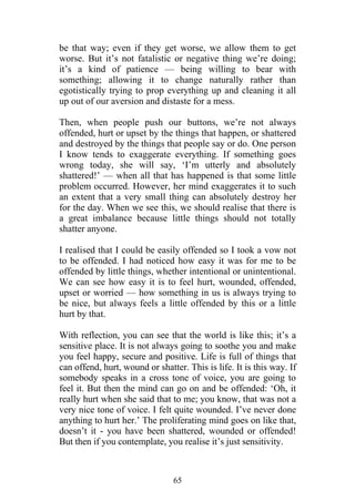 be that way; even if they get worse, we allow them to get
worse. But it’s not fatalistic or negative thing we’re doing;
it’s a kind of patience — being willing to bear with
something; allowing it to change naturally rather than
egotistically trying to prop everything up and cleaning it all
up out of our aversion and distaste for a mess.

Then, when people push our buttons, we’re not always
offended, hurt or upset by the things that happen, or shattered
and destroyed by the things that people say or do. One person
I know tends to exaggerate everything. If something goes
wrong today, she will say, ‘I’m utterly and absolutely
shattered!’ — when all that has happened is that some little
problem occurred. However, her mind exaggerates it to such
an extent that a very small thing can absolutely destroy her
for the day. When we see this, we should realise that there is
a great imbalance because little things should not totally
shatter anyone.

I realised that I could be easily offended so I took a vow not
to be offended. I had noticed how easy it was for me to be
offended by little things, whether intentional or unintentional.
We can see how easy it is to feel hurt, wounded, offended,
upset or worried — how something in us is always trying to
be nice, but always feels a little offended by this or a little
hurt by that.

With reflection, you can see that the world is like this; it’s a
sensitive place. It is not always going to soothe you and make
you feel happy, secure and positive. Life is full of things that
can offend, hurt, wound or shatter. This is life. It is this way. If
somebody speaks in a cross tone of voice, you are going to
feel it. But then the mind can go on and be offended: ‘Oh, it
really hurt when she said that to me; you know, that was not a
very nice tone of voice. I felt quite wounded. I’ve never done
anything to hurt her.’ The proliferating mind goes on like that,
doesn’t it - you have been shattered, wounded or offended!
But then if you contemplate, you realise it’s just sensitivity.



                                65
 