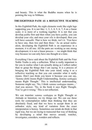 and beauty. This is what the Buddha means when he is
pointing the way to Nibbana.

THE EIGHTFOLD PATH AS A REFLECTIVE TEACHING

In this Eightfold Path, the eight elements work like eight legs
supporting you. It is not like: 1, 2, 3, 4, 5, 6, 7, 8 on a linear
scale; it is more of a working together. It is not that you
develop pañña first and then when you have pañña, you can
develop your sila; and once your sila is developed, then you
will have samadhi. That is how we think, isn’t it: ‘You have
to have one, then two and then three.’ As an actual realis-
ation, developing the Eightfold Path is an experience in a
moment, it is all one. All the parts are working as one strong
development; it is not a linear process — we might think that
way because we can only have one thought at a time.

Everything I have said about the Eightfold Path and the Four
Noble Truths is only a reflection. What is really important is
for you to realise what I am actually doing as I reflect rather
than to grasp the things that I am saying. It is a process of
bringing the Eightfold Path into your mind, using it as a
reflective teaching so that you can consider what it really
means. Don’t just think you know it because you can say,
‘Samma ditthi means Right Understanding. Samma sankappa
means Right Thought.’ This is intellectual understanding.
Someone might say, ‘No, I think samma sankappa means....’
And you answer, ‘No, in the book it says Right Thought.
You’ve got it wrong.’ This is not reflection.

We can translate samma sankappa as Right Thought or
Attitude or Intention; we try things out. We can use these
tools for contemplation rather than thinking that they are
absolutely fixed, and that we have to accept them in an
orthodox style; any kind of variation from the exact
interpretation is heresy. Sometimes our minds do think in that
rigid way, but we are trying to transcend that way of thinking
by developing a mind that moves around, watches,
investigates, considers, wonders and reflects.

                               68
 