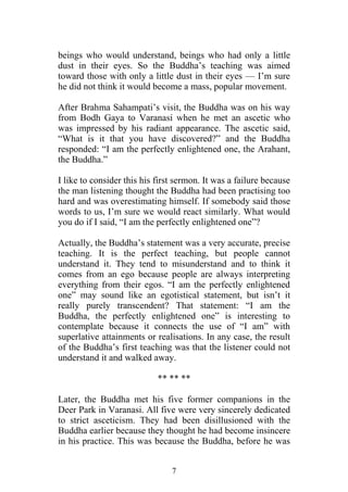 beings who would understand, beings who had only a little
dust in their eyes. So the Buddha’s teaching was aimed
toward those with only a little dust in their eyes — I’m sure
he did not think it would become a mass, popular movement.

After Brahma Sahampati’s visit, the Buddha was on his way
from Bodh Gaya to Varanasi when he met an ascetic who
was impressed by his radiant appearance. The ascetic said,
“What is it that you have discovered?” and the Buddha
responded: “I am the perfectly enlightened one, the Arahant,
the Buddha.”

I like to consider this his first sermon. It was a failure because
the man listening thought the Buddha had been practising too
hard and was overestimating himself. If somebody said those
words to us, I’m sure we would react similarly. What would
you do if I said, “I am the perfectly enlightened one”?

Actually, the Buddha’s statement was a very accurate, precise
teaching. It is the perfect teaching, but people cannot
understand it. They tend to misunderstand and to think it
comes from an ego because people are always interpreting
everything from their egos. “I am the perfectly enlightened
one” may sound like an egotistical statement, but isn’t it
really purely transcendent? That statement: “I am the
Buddha, the perfectly enlightened one” is interesting to
contemplate because it connects the use of “I am” with
superlative attainments or realisations. In any case, the result
of the Buddha’s first teaching was that the listener could not
understand it and walked away.

                            ** ** **

Later, the Buddha met his five former companions in the
Deer Park in Varanasi. All five were very sincerely dedicated
to strict asceticism. They had been disillusioned with the
Buddha earlier because they thought he had become insincere
in his practice. This was because the Buddha, before he was


                                7
 