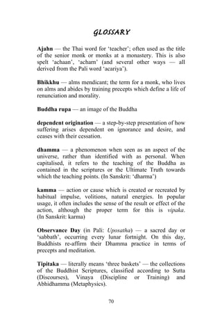 GLOSSARY
Ajahn — the Thai word for ‘teacher’; often used as the title
of the senior monk or monks at a monastery. This is also
spelt ‘achaan’, ‘acharn’ (and several other ways — all
derived from the Pali word ‘acariya’).

Bhikkhu — alms mendicant; the term for a monk, who lives
on alms and abides by training precepts which define a life of
renunciation and morality.

Buddha rupa — an image of the Buddha

dependent origination — a step-by-step presentation of how
suffering arises dependent on ignorance and desire, and
ceases with their cessation.

dhamma — a phenomenon when seen as an aspect of the
universe, rather than identified with as personal. When
capitalised, it refers to the teaching of the Buddha as
contained in the scriptures or the Ultimate Truth towards
which the teaching points. (In Sanskrit: ‘dharma’)

kamma — action or cause which is created or recreated by
habitual impulse, volitions, natural energies. In popular
usage, it often includes the sense of the result or effect of the
action, although the proper term for this is vipaka.
(In Sanskrit: karma)

Observance Day (in Pali: Uposatha) — a sacred day or
‘sabbath’, occurring every lunar fortnight. On this day,
Buddhists re-affirm their Dhamma practice in terms of
precepts and meditation.

Tipitaka — literally means ‘three baskets’ — the collections
of the Buddhist Scriptures, classified according to Sutta
(Discourses), Vinaya (Discipline or Training) and
Abhidhamma (Metaphysics).

                               70
 