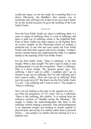would just argue; we are not ready for a teaching that is so
direct. Obviously, the Buddha’s first sermon was to
somebody who still had a lot of dust in his eyes and it failed.
So on the second occasion, he gave the teaching of the Four
Noble Truths.
                            ** ** **
Now the Four Noble Truths are: there is suffering; there is a
cause or origin of suffering; there is a end of suffering; and
there is path out of suffering which is the Eightfold Path.
Each of these Truths has three aspects so all together there
are twelve insights. In the Theravada school, an arahant, a
perfected one, is one who has seen clearly the Four Noble
Truths with their three aspects and twelve insights. ‘Arahant’
means a human being who understands the truth; it is applied
mainly to the teaching of the Four Noble Truths.

For the First Noble Truth, ‘There is suffering’ is the first
insight. What is that insight? We don’t need to make it into
anything grand; it is just the recognition: ‘There is suffering’.
That is a basic insight. The ignorant person says, ‘I’m
suffering. I don’t want to suffer. I meditate and I go on
retreats to get out of suffering, but I’m still suffering and I
don’t want to suffer.... How can I get out of suffering? What
can I do to get rid of it?’ But that is not the First Noble Truth;
it is not: ‘I am suffering and I want to end it.’ The insight is,
‘There is suffering’.

Now you are looking at the pain or the anguish you feel —
not from the perspective of ‘It’s mine’ but as a reflection:
‘There is this suffering, this dukkha’. It is coming from the
reflective position of ‘Buddha seeing the Dhamma.’ The
insight is simply the acknowledgement that there is this
suffering without making it personal. That acknowledgement
is an important insight; just looking at mental anguish or
physical pain and seeing it as dukkha rather than as personal
misery — just seeing it as dukkha and not reacting to it in a
habitual way.


                               9
 