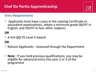 Chef De Partie Apprenticeship
 Applicants must have a pass in the Leaving Certificate or
equivalent examinations, obtain a minimum grade 06/H7 in
English, and O6/H7 in four other subjects
OR
 A full QQI FE Level 5 Award
OR
 Mature Applicants - Assessed through the Department
 Note : If you hold previous qualifications, you may be
eligible for advanced entry into year 2 or 3 of the
programme
Entry Requirements
2019-11-28 4
 