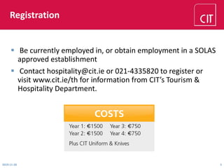 Registration
2019-11-28 5
 Be currently employed in, or obtain employment in a SOLAS
approved establishment
 Contact hospitality@cit.ie or 021-4335820 to register or
visit www.cit.ie/th for information from CIT’s Tourism &
Hospitality Department.
 