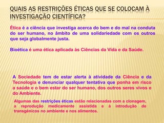 QUAIS AS RESTRIÇÕES ÉTICAS QUE SE COLOCAM À
INVESTIGAÇÃO CIENTÍFICA?
Ética é a ciência que investiga acerca do bem e do mal na conduta
do ser humano, no âmbito de uma solidariedade com os outros
que seja globalmente justa.
Bioética é uma ética aplicada às Ciências da Vida e da Saúde.
A Sociedade tem de estar alerta à atividade da Ciência e da
Tecnologia e denunciar qualquer tentativa que ponha em risco
a saúde e o bem estar do ser humano, dos outros seres vivos e
do Ambiente.
Algumas das restrições éticas estão relacionadas com a clonagem,
a reprodução medicamente assistida e à introdução de
transgénicos no ambiente e nos alimentos.
 