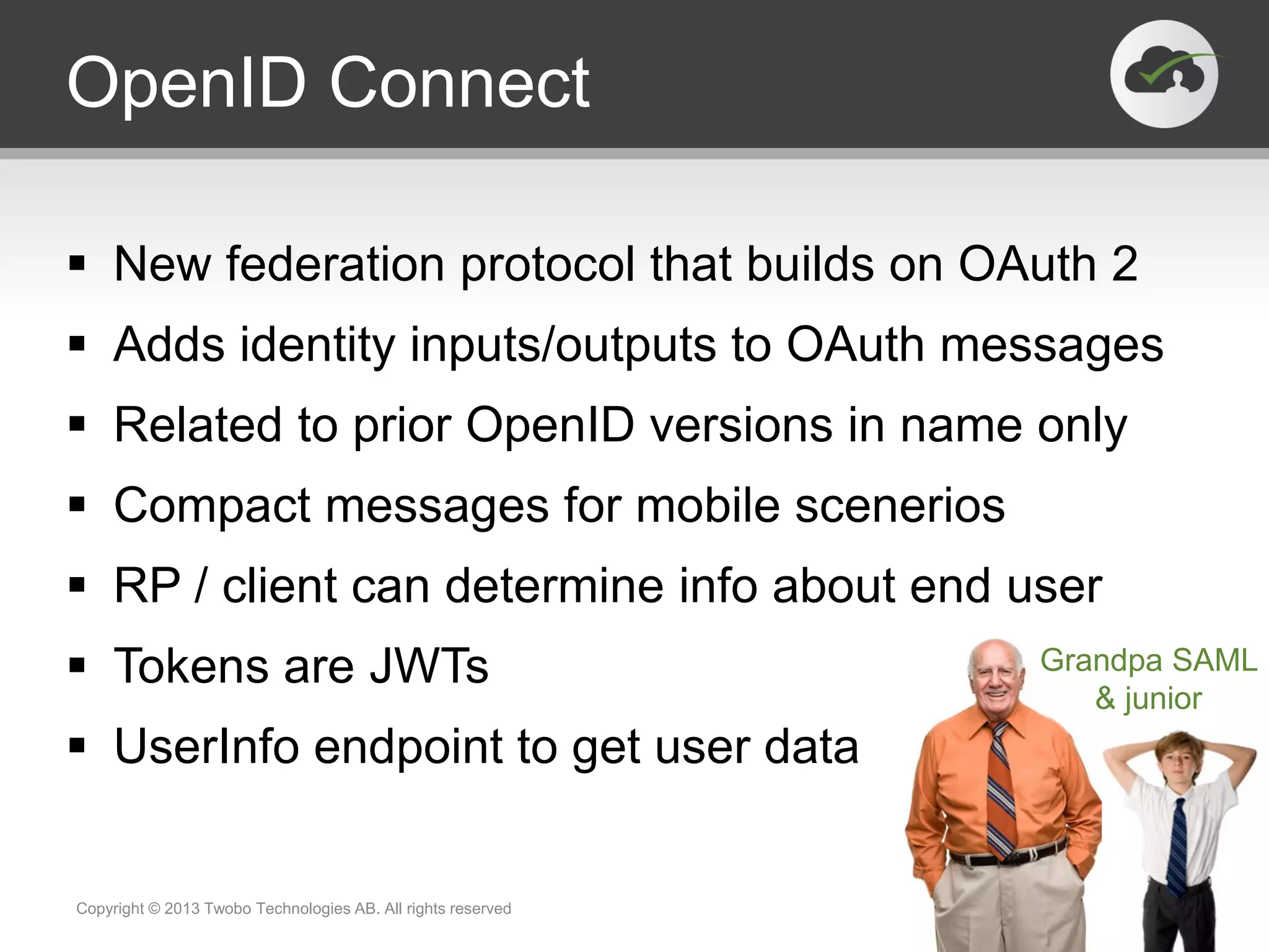 OpenID Connect
 New federation protocol that builds on OAuth 2
 Adds identity inputs/outputs to OAuth messages
 Related to prior OpenID versions in name only
 Compact messages for mobile scenerios
 RP / client can determine info about end user
 Tokens are JWTs
 UserInfo endpoint to get user data
Copyright © 2013 Twobo Technologies AB. All rights reserved
Grandpa SAML
& junior
 