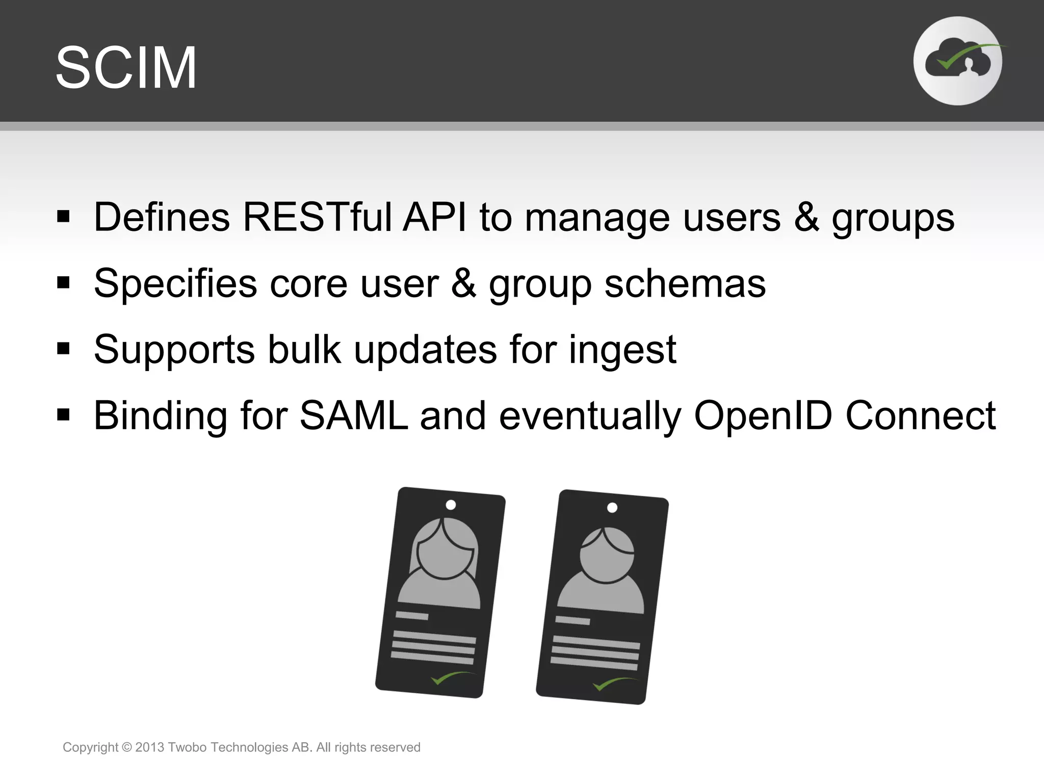 SCIM
 Defines RESTful API to manage users & groups
 Specifies core user & group schemas
 Supports bulk updates for ingest
 Binding for SAML and eventually OpenID Connect
Copyright © 2013 Twobo Technologies AB. All rights reserved
 