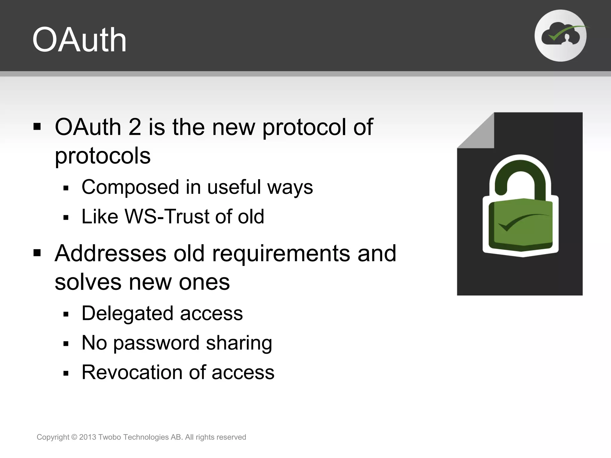OAuth
 OAuth 2 is the new protocol of
protocols
 Composed in useful ways
 Like WS-Trust of old
 Addresses old requirements and
solves new ones
 Delegated access
 No password sharing
 Revocation of access
Copyright © 2013 Twobo Technologies AB. All rights reserved
 