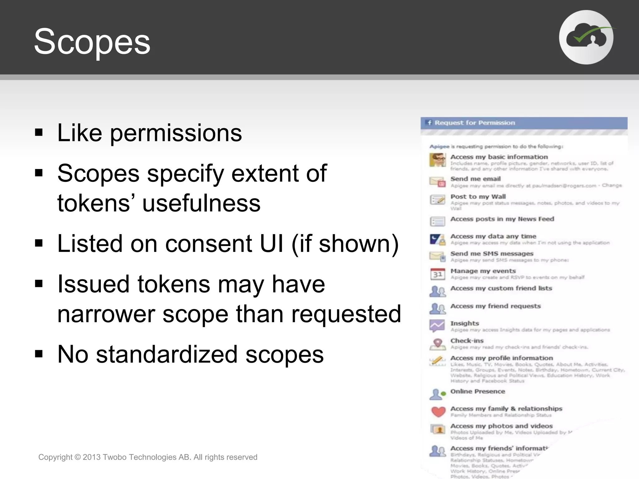 Scopes
 Like permissions
 Scopes specify extent of
tokens’ usefulness
 Listed on consent UI (if shown)
 Issued tokens may have
narrower scope than requested
 No standardized scopes
Copyright © 2013 Twobo Technologies AB. All rights reserved
 