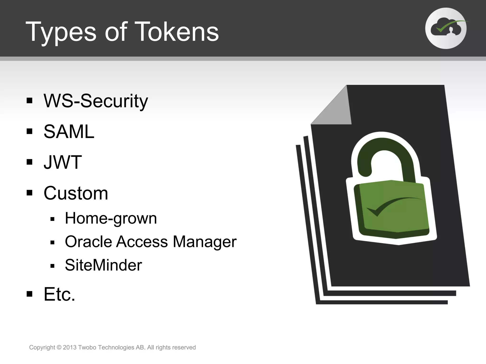 Types of Tokens
 WS-Security
 SAML
 JWT
 Custom
 Home-grown
 Oracle Access Manager
 SiteMinder
 Etc.
Copyright © 2013 Twobo Technologies AB. All rights reserved
 