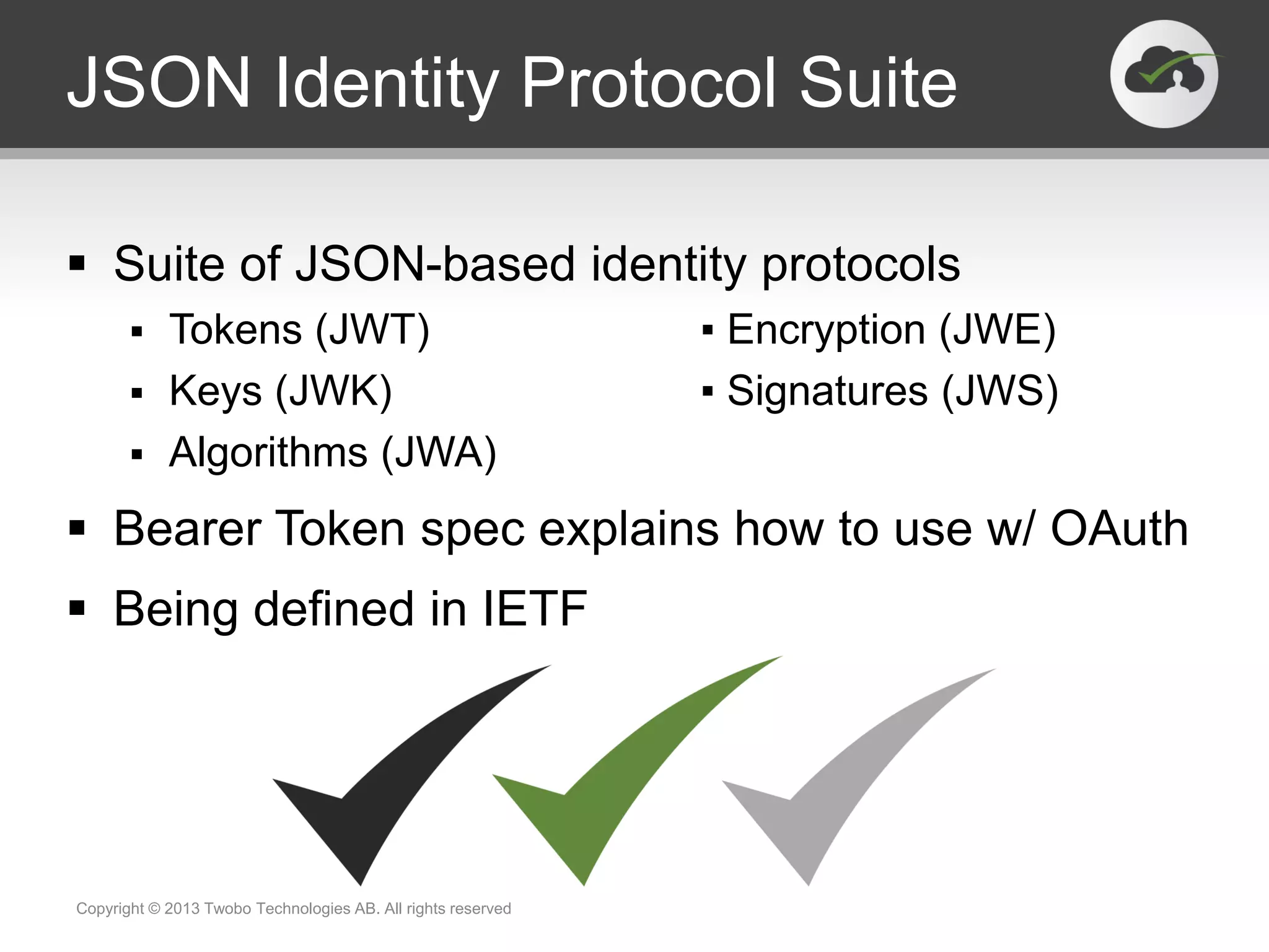 JSON Identity Protocol Suite
 Suite of JSON-based identity protocols
 Tokens (JWT) ▪ Encryption (JWE)
 Keys (JWK) ▪ Signatures (JWS)
 Algorithms (JWA)
 Bearer Token spec explains how to use w/ OAuth
 Being defined in IETF
Copyright © 2013 Twobo Technologies AB. All rights reserved
 
