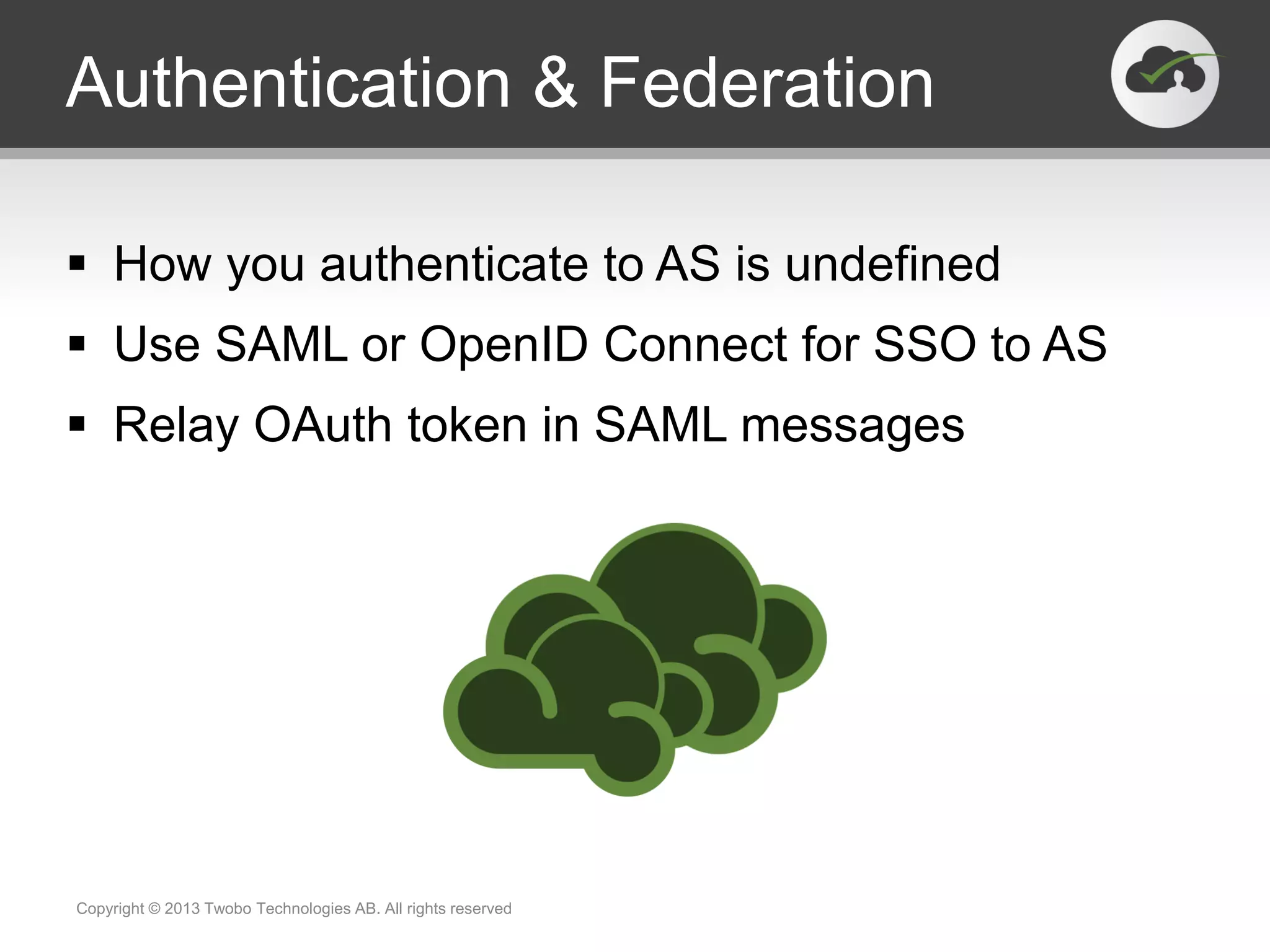 Authentication & Federation
 How you authenticate to AS is undefined
 Use SAML or OpenID Connect for SSO to AS
 Relay OAuth token in SAML messages
Copyright © 2013 Twobo Technologies AB. All rights reserved
 