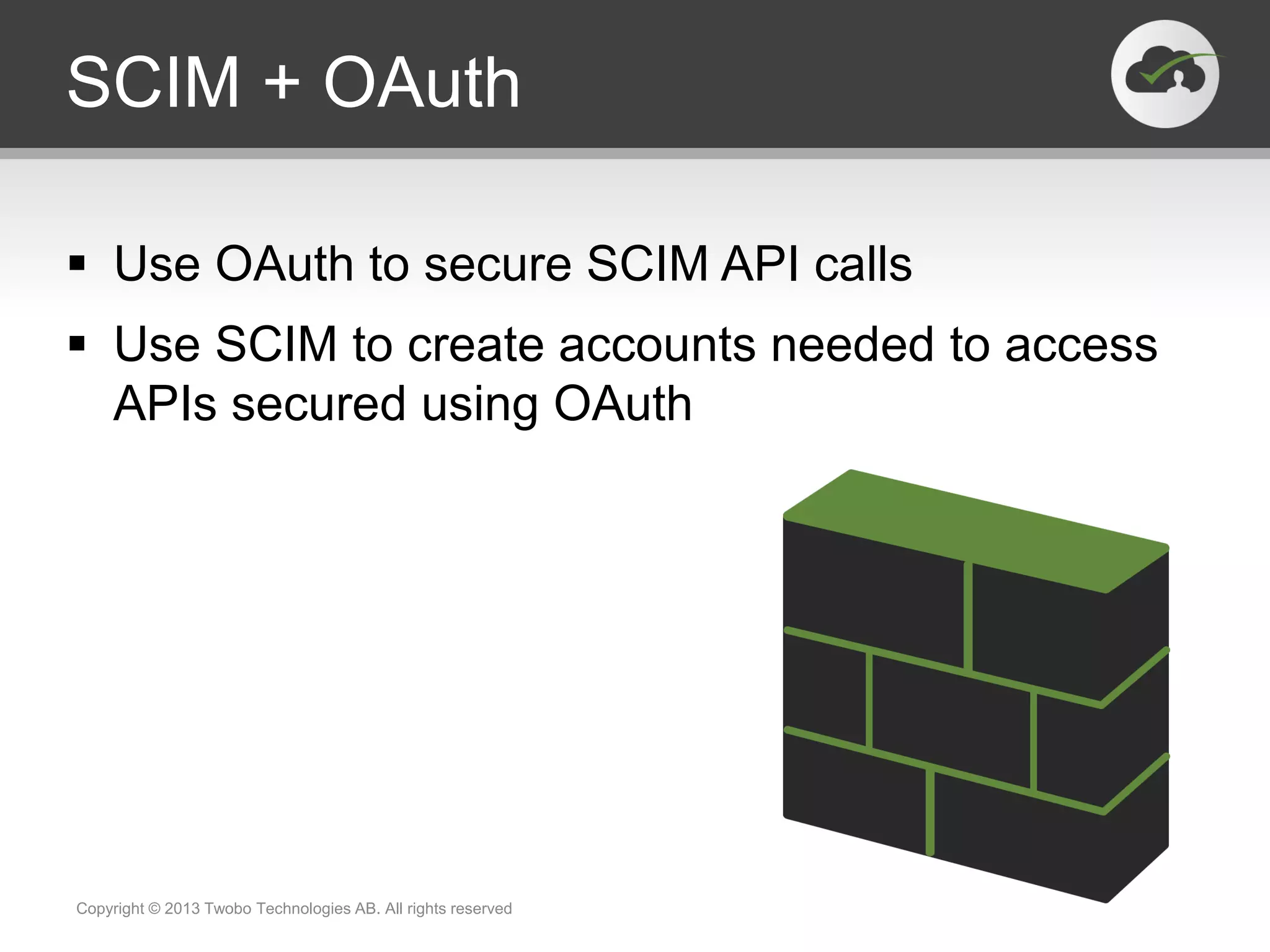 SCIM + OAuth
 Use OAuth to secure SCIM API calls
 Use SCIM to create accounts needed to access
APIs secured using OAuth
Copyright © 2013 Twobo Technologies AB. All rights reserved
 