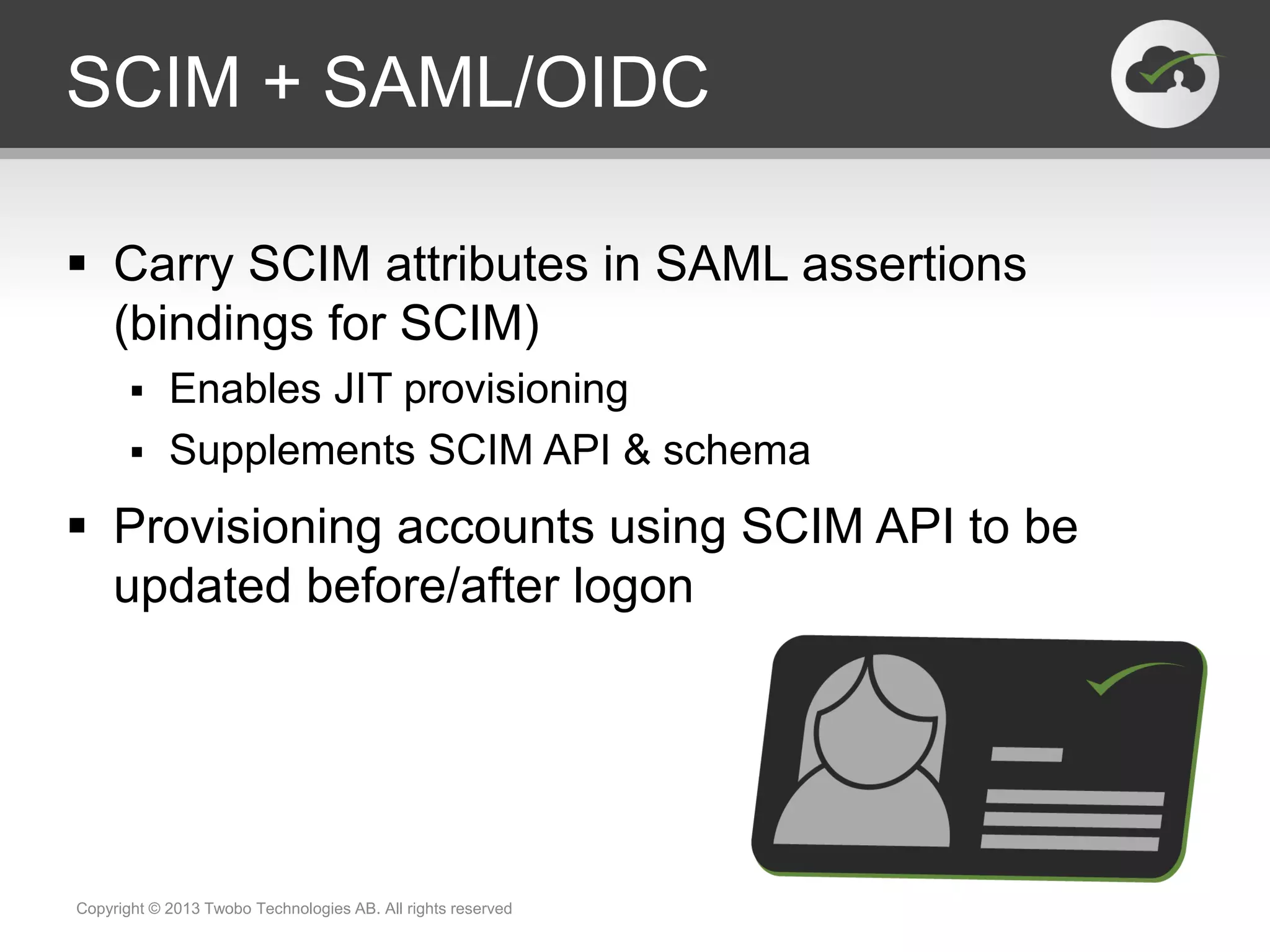 SCIM + SAML/OIDC
 Carry SCIM attributes in SAML assertions
(bindings for SCIM)
 Enables JIT provisioning
 Supplements SCIM API & schema
 Provisioning accounts using SCIM API to be
updated before/after logon
Copyright © 2013 Twobo Technologies AB. All rights reserved
 