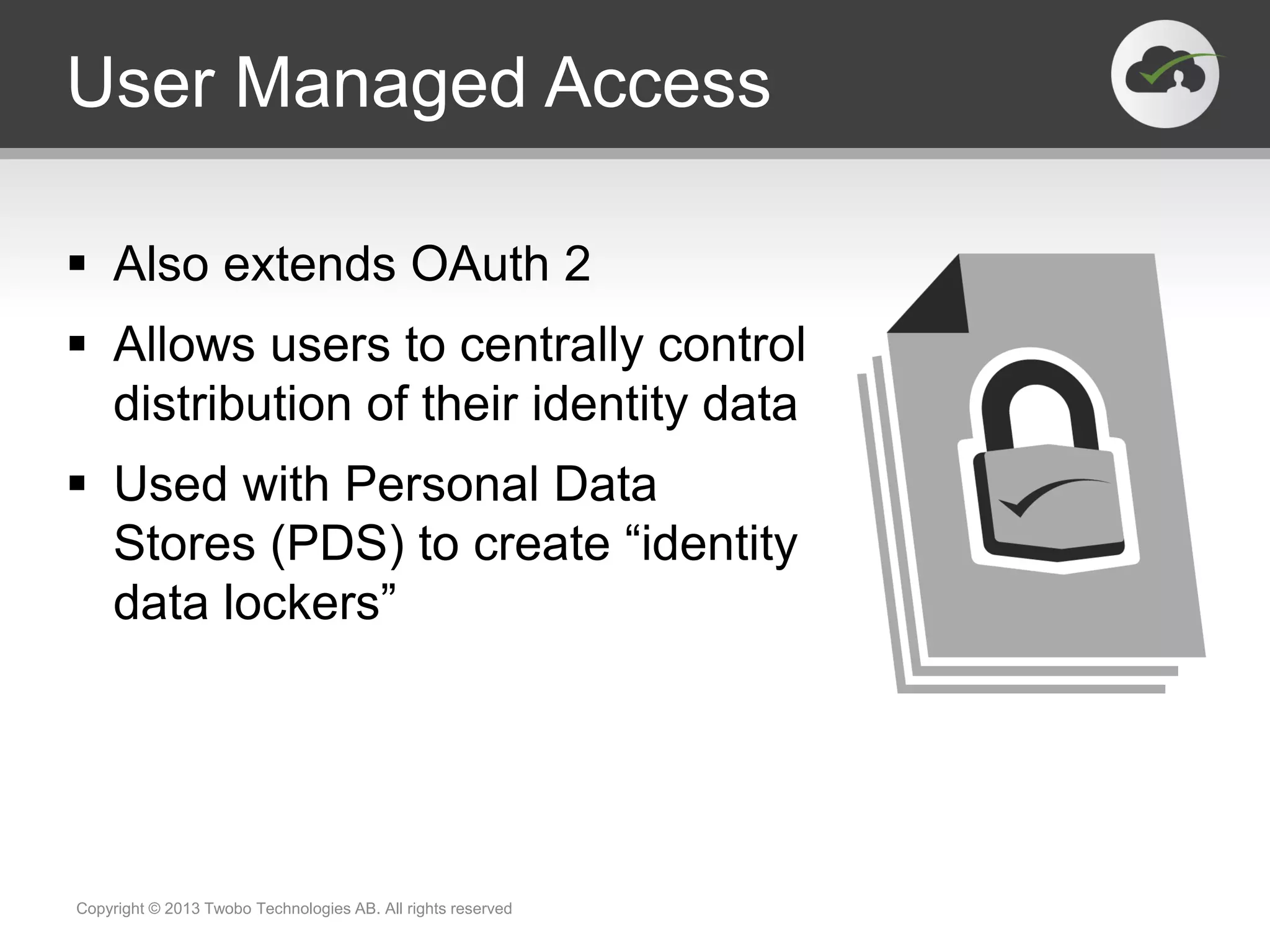 User Managed Access
 Also extends OAuth 2
 Allows users to centrally control
distribution of their identity data
 Used with Personal Data
Stores (PDS) to create “identity
data lockers”
Copyright © 2013 Twobo Technologies AB. All rights reserved
 