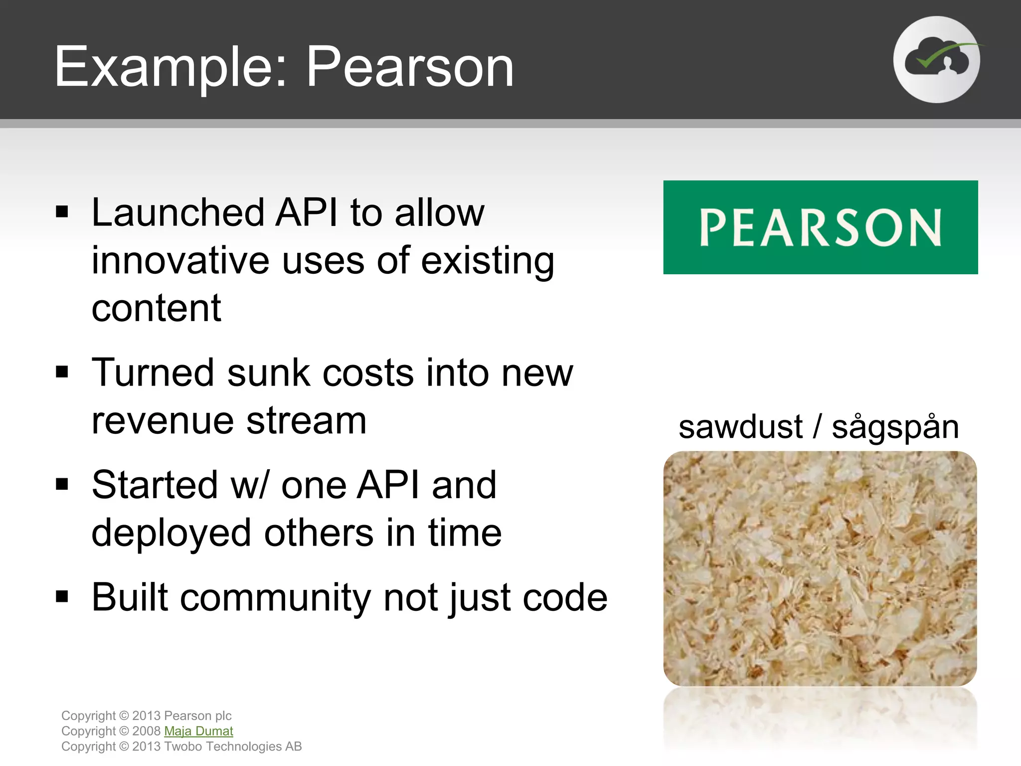 Example: Pearson
 Launched API to allow
innovative uses of existing
content
 Turned sunk costs into new
revenue stream
 Started w/ one API and
deployed others in time
 Built community not just code
Copyright © 2013 Pearson plc
Copyright © 2008 Maja Dumat
Copyright © 2013 Twobo Technologies AB
sawdust / sågspån
 