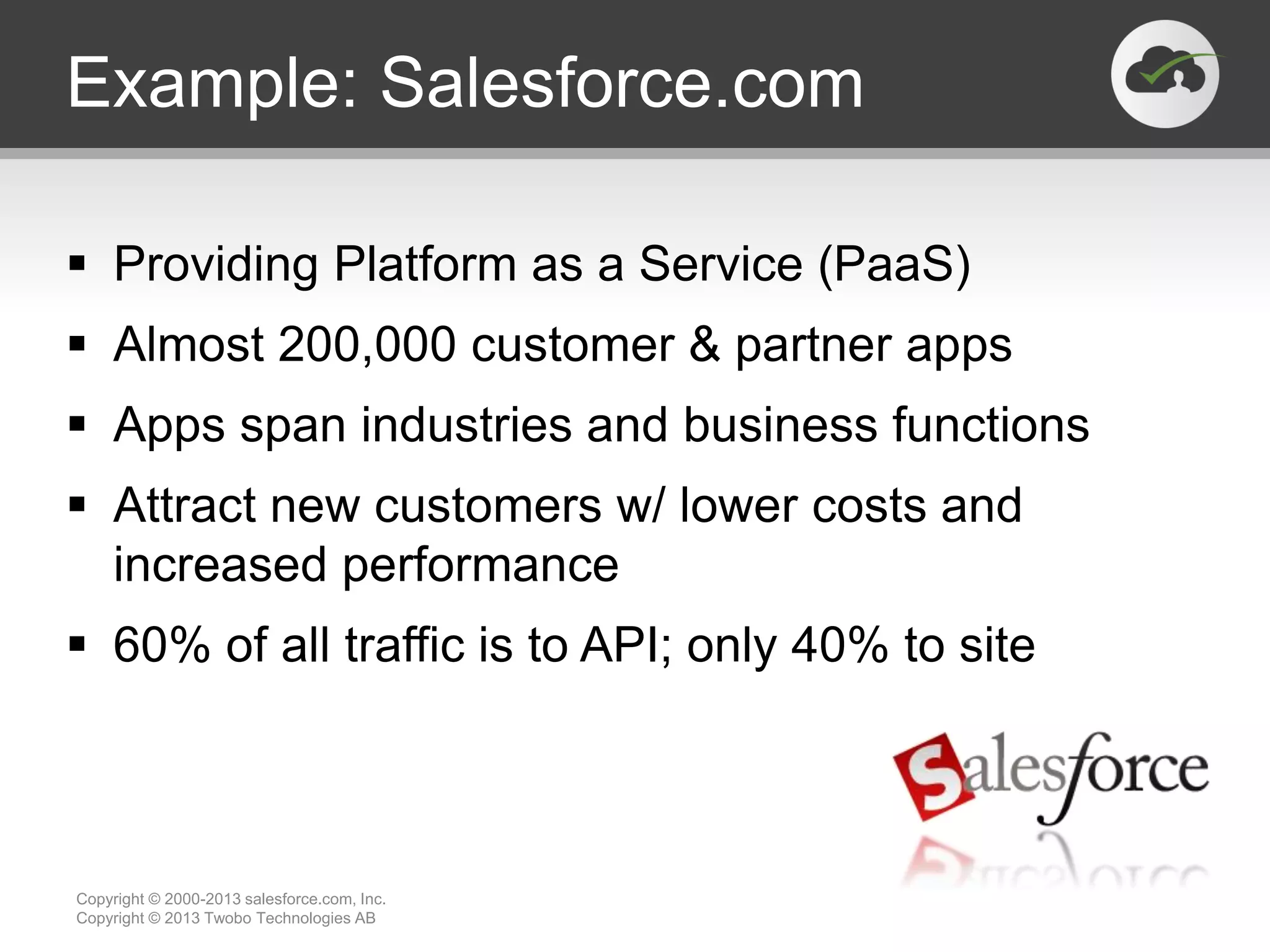 Example: Salesforce.com
 Providing Platform as a Service (PaaS)
 Almost 200,000 customer & partner apps
 Apps span industries and business functions
 Attract new customers w/ lower costs and
increased performance
 60% of all traffic is to API; only 40% to site
Copyright © 2000-2013 salesforce.com, Inc.
Copyright © 2013 Twobo Technologies AB
 