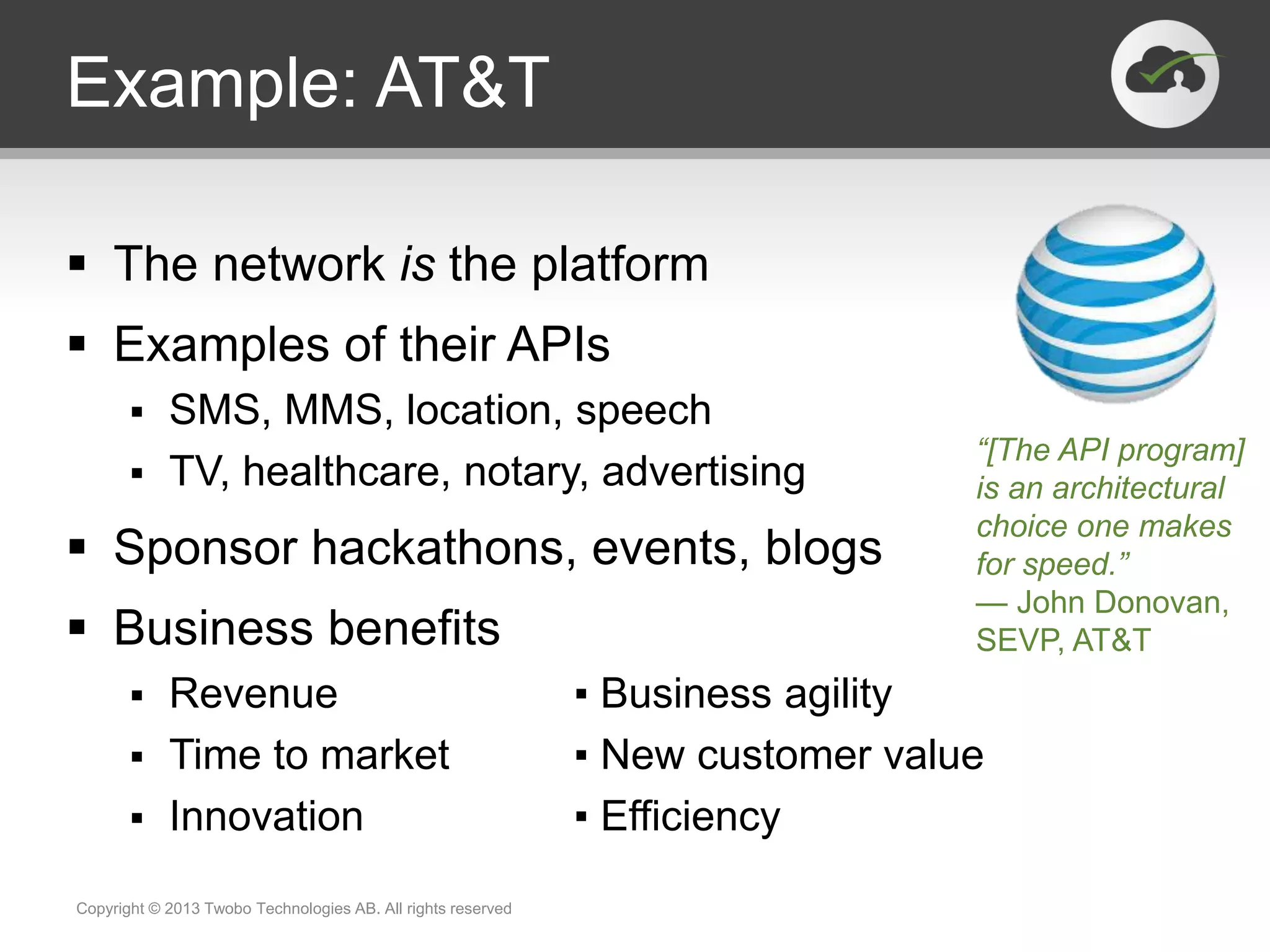 Example: AT&T
 The network is the platform
 Examples of their APIs
 SMS, MMS, location, speech
 TV, healthcare, notary, advertising
 Sponsor hackathons, events, blogs
 Business benefits
 Revenue ▪ Business agility
 Time to market ▪ New customer value
 Innovation ▪ Efficiency
Copyright © 2013 Twobo Technologies AB. All rights reserved
“[The API program]
is an architectural
choice one makes
for speed.”
— John Donovan,
SEVP, AT&T
 