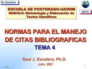 CVQ. 1
I&D+S
Dr. Escalera
NORMAS PARA EL MANEJO
NORMAS PARA EL MANEJO
DE CITAS BIBLIOGRAFICAS
DE CITAS BIBLIOGRAFICAS
TEMA 4
TEMA 4
Saul J. Escalera, Ph.D.
Julio, 2007
ESCUELA DE POSTGRADO-UAGRM
ESCUELA DE POSTGRADO-UAGRM
MODULO: Metodología y Elaboración de
MODULO: Metodología y Elaboración de
Textos Científicos
Textos Científicos
I&D+S
 