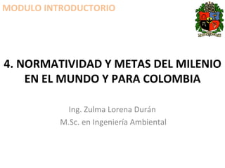 4. NORMATIVIDAD Y METAS DEL MILENIO EN EL MUNDO Y PARA COLOMBIA Ing. Zulma Lorena Durán  M.Sc. en Ingeniería Ambiental MODULO INTRODUCTORIO 