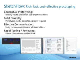 SketchFlow: Rich, fast, cost-effective prototyping Conceptual Prototyping: Rapidly create application user experience flowsTotal Flexibility: Prototypes can be as real as a project requiresEffective Communication: Easily communicate ideas to all stakeholdersRapid Testing / Reviewing: Enable client review and feedback