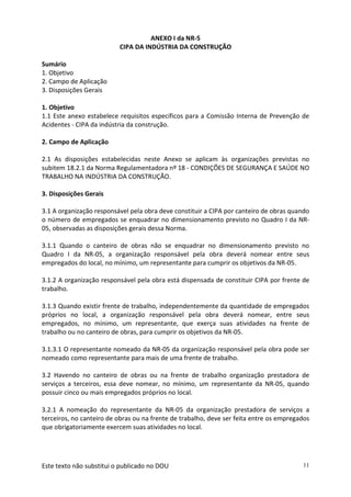 Este texto não substitui o publicado no DOU 11
ANEXO I da NR-5
CIPA DA INDÚSTRIA DA CONSTRUÇÃO
Sumário
1. Objetivo
2. Campo de Aplicação
3. Disposições Gerais
1. Objetivo
1.1 Este anexo estabelece requisitos específicos para a Comissão Interna de Prevenção de
Acidentes - CIPA da indústria da construção.
2. Campo de Aplicação
2.1 As disposições estabelecidas neste Anexo se aplicam às organizações previstas no
subitem 18.2.1 da Norma Regulamentadora nº 18 - CONDIÇÕES DE SEGURANÇA E SAÚDE NO
TRABALHO NA INDÚSTRIA DA CONSTRUÇÃO.
3. Disposições Gerais
3.1 A organização responsável pela obra deve constituir a CIPA por canteiro de obras quando
o número de empregados se enquadrar no dimensionamento previsto no Quadro I da NR-
05, observadas as disposições gerais dessa Norma.
3.1.1 Quando o canteiro de obras não se enquadrar no dimensionamento previsto no
Quadro I da NR-05, a organização responsável pela obra deverá nomear entre seus
empregados do local, no mínimo, um representante para cumprir os objetivos da NR-05.
3.1.2 A organização responsável pela obra está dispensada de constituir CIPA por frente de
trabalho.
3.1.3 Quando existir frente de trabalho, independentemente da quantidade de empregados
próprios no local, a organização responsável pela obra deverá nomear, entre seus
empregados, no mínimo, um representante, que exerça suas atividades na frente de
trabalho ou no canteiro de obras, para cumprir os objetivos da NR-05.
3.1.3.1 O representante nomeado da NR-05 da organização responsável pela obra pode ser
nomeado como representante para mais de uma frente de trabalho.
3.2 Havendo no canteiro de obras ou na frente de trabalho organização prestadora de
serviços a terceiros, essa deve nomear, no mínimo, um representante da NR-05, quando
possuir cinco ou mais empregados próprios no local.
3.2.1 A nomeação do representante da NR-05 da organização prestadora de serviços a
terceiros, no canteiro de obras ou na frente de trabalho, deve ser feita entre os empregados
que obrigatoriamente exercem suas atividades no local.
 