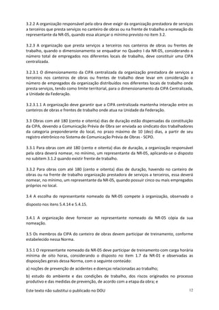 Este texto não substitui o publicado no DOU 12
3.2.2 A organização responsável pela obra deve exigir da organização prestadora de serviços
a terceiros que presta serviços no canteiro de obras ou na frente de trabalho a nomeação do
representante da NR-05, quando essa alcançar o mínimo previsto no item 3.2.
3.2.3 A organização que presta serviços a terceiros nos canteiros de obras ou frentes de
trabalho, quando o dimensionamento se enquadrar no Quadro I da NR-05, considerando o
número total de empregados nos diferentes locais de trabalho, deve constituir uma CIPA
centralizada.
3.2.3.1 O dimensionamento da CIPA centralizada da organização prestadora de serviços a
terceiros nos canteiros de obras ou frentes de trabalho deve levar em consideração o
número de empregados da organização distribuídos nos diferentes locais de trabalho onde
presta serviços, tendo como limite territorial, para o dimensionamento da CIPA Centralizada,
a Unidade da Federação.
3.2.3.1.1 A organização deve garantir que a CIPA centralizada mantenha interação entre os
canteiros de obras e frentes de trabalho onde atua na Unidade da Federação.
3.3 Obras com até 180 (cento e oitenta) dias de duração estão dispensadas da constituição
da CIPA, devendo a Comunicação Prévia de Obra ser enviada ao sindicato dos trabalhadores
da categoria preponderante do local, no prazo máximo de 10 (dez) dias, a partir de seu
registro eletrônico no Sistema de Comunicação Prévia de Obras - SCPO.
3.3.1 Para obras com até 180 (cento e oitenta) dias de duração, a organização responsável
pela obra deverá nomear, no mínimo, um representante da NR-05, aplicando-se o disposto
no subitem 3.1.2 quando existir frente de trabalho.
3.3.2 Para obras com até 180 (cento e oitenta) dias de duração, havendo no canteiro de
obras ou na frente de trabalho organização prestadora de serviços a terceiros, essa deverá
nomear, no mínimo, um representante da NR-05, quando possuir cinco ou mais empregados
próprios no local.
3.4 A escolha do representante nomeado da NR-05 compete à organização, observado o
disposto nos itens 5.4.14 e 5.4.15.
3.4.1 A organização deve fornecer ao representante nomeado da NR-05 cópia da sua
nomeação.
3.5 Os membros da CIPA do canteiro de obras devem participar de treinamento, conforme
estabelecido nessa Norma.
3.5.1 O representante nomeado da NR-05 deve participar de treinamento com carga horária
mínima de oito horas, considerando o disposto no item 1.7 da NR-01 e observadas as
disposições gerais dessa Norma, com o seguinte conteúdo:
a) noções de prevenção de acidentes e doenças relacionadas ao trabalho;
b) estudo do ambiente e das condições de trabalho, dos riscos originados no processo
produtivo e das medidas de prevenção, de acordo com a etapa da obra; e
 