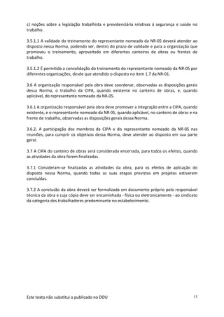 Este texto não substitui o publicado no DOU 13
c) noções sobre a legislação trabalhista e previdenciária relativas à segurança e saúde no
trabalho.
3.5.1.1 A validade do treinamento do representante nomeado da NR-05 deverá atender ao
disposto nessa Norma, podendo ser, dentro do prazo de validade e para a organização que
promoveu o treinamento, aproveitado em diferentes canteiros de obras ou frentes de
trabalho.
3.5.1.2 É permitida a convalidação do treinamento do representante nomeado da NR-05 por
diferentes organizações, desde que atendido o disposto no item 1.7 da NR-01.
3.6 A organização responsável pela obra deve coordenar, observadas as disposições gerais
dessa Norma, o trabalho da CIPA, quando existente no canteiro de obras, e, quando
aplicável, do representante nomeado da NR-05.
3.6.1 A organização responsável pela obra deve promover a integração entre a CIPA, quando
existente, e o representante nomeado da NR-05, quando aplicável, no canteiro de obras e na
frente de trabalho, observadas as disposições gerais dessa Norma.
3.6.2. A participação dos membros da CIPA e do representante nomeado da NR-05 nas
reuniões, para cumprir os objetivos dessa Norma, deve atender ao disposto em sua parte
geral.
3.7 A CIPA do canteiro de obras será considerada encerrada, para todos os efeitos, quando
as atividades da obra forem finalizadas.
3.7.1 Consideram-se finalizadas as atividades da obra, para os efeitos de aplicação do
disposto nessa Norma, quando todas as suas etapas previstas em projetos estiverem
concluídas.
3.7.2 A conclusão da obra deverá ser formalizada em documento próprio pelo responsável
técnico da obra e cuja cópia deve ser encaminhada - física ou eletronicamente - ao sindicato
da categoria dos trabalhadores predominante no estabelecimento.
 
