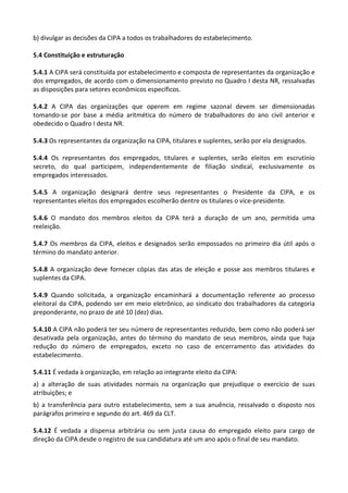 b) divulgar as decisões da CIPA a todos os trabalhadores do estabelecimento.
5.4 Constituição e estruturação
5.4.1 A CIPA será constituída por estabelecimento e composta de representantes da organização e
dos empregados, de acordo com o dimensionamento previsto no Quadro I desta NR, ressalvadas
as disposições para setores econômicos específicos.
5.4.2 A CIPA das organizações que operem em regime sazonal devem ser dimensionadas
tomando-se por base a média aritmética do número de trabalhadores do ano civil anterior e
obedecido o Quadro I desta NR.
5.4.3 Os representantes da organização na CIPA, titulares e suplentes, serão por ela designados.
5.4.4 Os representantes dos empregados, titulares e suplentes, serão eleitos em escrutínio
secreto, do qual participem, independentemente de filiação sindical, exclusivamente os
empregados interessados.
5.4.5 A organização designará dentre seus representantes o Presidente da CIPA, e os
representantes eleitos dos empregados escolherão dentre os titulares o vice-presidente.
5.4.6 O mandato dos membros eleitos da CIPA terá a duração de um ano, permitida uma
reeleição.
5.4.7 Os membros da CIPA, eleitos e designados serão empossados no primeiro dia útil após o
término do mandato anterior.
5.4.8 A organização deve fornecer cópias das atas de eleição e posse aos membros titulares e
suplentes da CIPA.
5.4.9 Quando solicitada, a organização encaminhará a documentação referente ao processo
eleitoral da CIPA, podendo ser em meio eletrônico, ao sindicato dos trabalhadores da categoria
preponderante, no prazo de até 10 (dez) dias.
5.4.10 A CIPA não poderá ter seu número de representantes reduzido, bem como não poderá ser
desativada pela organização, antes do término do mandato de seus membros, ainda que haja
redução do número de empregados, exceto no caso de encerramento das atividades do
estabelecimento.
5.4.11 É vedada à organização, em relação ao integrante eleito da CIPA:
a) a alteração de suas atividades normais na organização que prejudique o exercício de suas
atribuições; e
b) a transferência para outro estabelecimento, sem a sua anuência, ressalvado o disposto nos
parágrafos primeiro e segundo do art. 469 da CLT.
5.4.12 É vedada a dispensa arbitrária ou sem justa causa do empregado eleito para cargo de
direção da CIPA desde o registro de sua candidatura até um ano após o final de seu mandato.
 