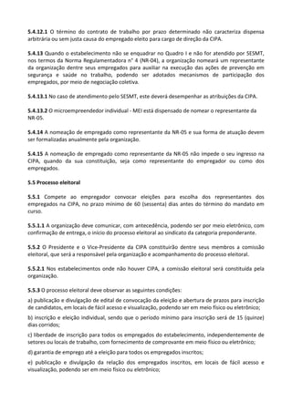 5.4.12.1 O término do contrato de trabalho por prazo determinado não caracteriza dispensa
arbitrária ou sem justa causa do empregado eleito para cargo de direção da CIPA.
5.4.13 Quando o estabelecimento não se enquadrar no Quadro I e não for atendido por SESMT,
nos termos da Norma Regulamentadora n° 4 (NR-04), a organização nomeará um representante
da organização dentre seus empregados para auxiliar na execução das ações de prevenção em
segurança e saúde no trabalho, podendo ser adotados mecanismos de participação dos
empregados, por meio de negociação coletiva.
5.4.13.1 No caso de atendimento pelo SESMT, este deverá desempenhar as atribuições da CIPA.
5.4.13.2 O microempreendedor individual - MEI está dispensado de nomear o representante da
NR-05.
5.4.14 A nomeação de empregado como representante da NR-05 e sua forma de atuação devem
ser formalizadas anualmente pela organização.
5.4.15 A nomeação de empregado como representante da NR-05 não impede o seu ingresso na
CIPA, quando da sua constituição, seja como representante do empregador ou como dos
empregados.
5.5 Processo eleitoral
5.5.1 Compete ao empregador convocar eleições para escolha dos representantes dos
empregados na CIPA, no prazo mínimo de 60 (sessenta) dias antes do término do mandato em
curso.
5.5.1.1 A organização deve comunicar, com antecedência, podendo ser por meio eletrônico, com
confirmação de entrega, o início do processo eleitoral ao sindicato da categoria preponderante.
5.5.2 O Presidente e o Vice-Presidente da CIPA constituirão dentre seus membros a comissão
eleitoral, que será a responsável pela organização e acompanhamento do processo eleitoral.
5.5.2.1 Nos estabelecimentos onde não houver CIPA, a comissão eleitoral será constituída pela
organização.
5.5.3 O processo eleitoral deve observar as seguintes condições:
a) publicação e divulgação de edital de convocação da eleição e abertura de prazos para inscrição
de candidatos, em locais de fácil acesso e visualização, podendo ser em meio físico ou eletrônico;
b) inscrição e eleição individual, sendo que o período mínimo para inscrição será de 15 (quinze)
dias corridos;
c) liberdade de inscrição para todos os empregados do estabelecimento, independentemente de
setores ou locais de trabalho, com fornecimento de comprovante em meio físico ou eletrônico;
d) garantia de emprego até a eleição para todos os empregados inscritos;
e) publicação e divulgação da relação dos empregados inscritos, em locais de fácil acesso e
visualização, podendo ser em meio físico ou eletrônico;
 