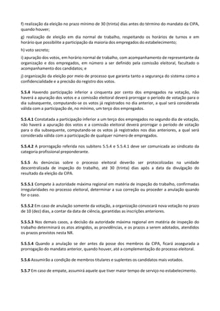 f) realização da eleição no prazo mínimo de 30 (trinta) dias antes do término do mandato da CIPA,
quando houver;
g) realização de eleição em dia normal de trabalho, respeitando os horários de turnos e em
horário que possibilite a participação da maioria dos empregados do estabelecimento;
h) voto secreto;
i) apuração dos votos, em horário normal de trabalho, com acompanhamento de representante da
organização e dos empregados, em número a ser definido pela comissão eleitoral, facultado o
acompanhamento dos candidatos; e
j) organização da eleição por meio de processo que garanta tanto a segurança do sistema como a
confidencialidade e a precisão do registro dos votos.
5.5.4 Havendo participação inferior a cinquenta por cento dos empregados na votação, não
haverá a apuração dos votos e a comissão eleitoral deverá prorrogar o período de votação para o
dia subsequente, computando-se os votos já registrados no dia anterior, a qual será considerada
válida com a participação de, no mínimo, um terço dos empregados.
5.5.4.1 Constatada a participação inferior a um terço dos empregados no segundo dia de votação,
não haverá a apuração dos votos e a comissão eleitoral deverá prorrogar o período de votação
para o dia subsequente, computando-se os votos já registrados nos dias anteriores, a qual será
considerada válida com a participação de qualquer número de empregados.
5.5.4.2 A prorrogação referida nos subitens 5.5.4 e 5.5.4.1 deve ser comunicada ao sindicato da
categoria profissional preponderante.
5.5.5 As denúncias sobre o processo eleitoral deverão ser protocolizadas na unidade
descentralizada de inspeção do trabalho, até 30 (trinta) dias após a data da divulgação do
resultado da eleição da CIPA.
5.5.5.1 Compete à autoridade máxima regional em matéria de inspeção do trabalho, confirmadas
irregularidades no processo eleitoral, determinar a sua correção ou proceder a anulação quando
for o caso.
5.5.5.2 Em caso de anulação somente da votação, a organização convocará nova votação no prazo
de 10 (dez) dias, a contar da data de ciência, garantidas as inscrições anteriores.
5.5.5.3 Nos demais casos, a decisão da autoridade máxima regional em matéria de inspeção do
trabalho determinará os atos atingidos, as providências, e os prazos a serem adotados, atendidos
os prazos previstos nesta NR.
5.5.5.4 Quando a anulação se der antes da posse dos membros da CIPA, ficará assegurada a
prorrogação do mandato anterior, quando houver, até a complementação do processo eleitoral.
5.5.6 Assumirão a condição de membros titulares e suplentes os candidatos mais votados.
5.5.7 Em caso de empate, assumirá aquele que tiver maior tempo de serviço no estabelecimento.
 