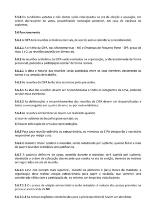 5.5.8 Os candidatos votados e não eleitos serão relacionados na ata de eleição e apuração, em
ordem decrescente de votos, possibilitando nomeação posterior, em caso de vacância de
suplentes.
5.6 Funcionamento
5.6.1 A CIPA terá reuniões ordinárias mensais, de acordo com o calendário preestabelecido.
5.6.1.1 A critério da CIPA, nas Microempresas - ME e Empresas de Pequeno Porte - EPP, graus de
risco 1 e 2, as reuniões poderão ser bimestrais.
5.6.2 As reuniões ordinárias da CIPA serão realizadas na organização, preferencialmente de forma
presencial, podendo a participação ocorrer de forma remota.
5.6.2.1 A data e horário das reuniões serão acordadas entre os seus membros observando os
turnos e as jornadas de trabalho.
5.6.3 As reuniões da CIPA terão atas assinadas pelos presentes.
5.6.3.1 As atas das reuniões devem ser disponibilizadas a todos os integrantes da CIPA, podendo
ser por meio eletrônico.
5.6.3.2 As deliberações e encaminhamentos das reuniões da CIPA devem ser disponibilizadas a
todos os empregados em quadro de aviso ou por meio eletrônico.
5.6.4 As reuniões extraordinárias devem ser realizadas quando:
a) ocorrer acidente do trabalho grave ou fatal; ou
b) houver solicitação de uma das representações.
5.6.5 Para cada reunião ordinária ou extraordinária, os membros da CIPA designarão o secretário
responsável por redigir a ata.
5.6.6 O membro titular perderá o mandato, sendo substituído por suplente, quando faltar a mais
de quatro reuniões ordinárias sem justificativa.
5.6.7 A vacância definitiva de cargo, ocorrida durante o mandato, será suprida por suplente,
obedecida a ordem de colocação decrescente que consta na ata de eleição, devendo os motivos
ser registrados em ata de reunião.
5.6.7.1 Caso não existam mais suplentes, durante os primeiros 6 (seis) meses do mandato, a
organização deve realizar eleição extraordinária para suprir a vacância, que somente será
considerada válida com a participação de, no mínimo, um terço dos trabalhadores.
5.6.7.1.1 Os prazos da eleição extraordinária serão reduzidos à metade dos prazos previstos no
processo eleitoral desta NR.
5.6.7.1.2 As demais exigências estabelecidas para o processo eleitoral devem ser atendidas.
 