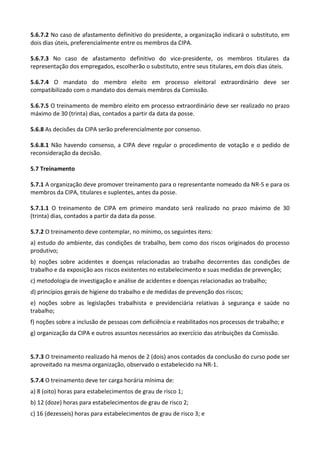 5.6.7.2 No caso de afastamento definitivo do presidente, a organização indicará o substituto, em
dois dias úteis, preferencialmente entre os membros da CIPA.
5.6.7.3 No caso de afastamento definitivo do vice-presidente, os membros titulares da
representação dos empregados, escolherão o substituto, entre seus titulares, em dois dias úteis.
5.6.7.4 O mandato do membro eleito em processo eleitoral extraordinário deve ser
compatibilizado com o mandato dos demais membros da Comissão.
5.6.7.5 O treinamento de membro eleito em processo extraordinário deve ser realizado no prazo
máximo de 30 (trinta) dias, contados a partir da data da posse.
5.6.8 As decisões da CIPA serão preferencialmente por consenso.
5.6.8.1 Não havendo consenso, a CIPA deve regular o procedimento de votação e o pedido de
reconsideração da decisão.
5.7 Treinamento
5.7.1 A organização deve promover treinamento para o representante nomeado da NR-5 e para os
membros da CIPA, titulares e suplentes, antes da posse.
5.7.1.1 O treinamento de CIPA em primeiro mandato será realizado no prazo máximo de 30
(trinta) dias, contados a partir da data da posse.
5.7.2 O treinamento deve contemplar, no mínimo, os seguintes itens:
a) estudo do ambiente, das condições de trabalho, bem como dos riscos originados do processo
produtivo;
b) noções sobre acidentes e doenças relacionadas ao trabalho decorrentes das condições de
trabalho e da exposição aos riscos existentes no estabelecimento e suas medidas de prevenção;
c) metodologia de investigação e análise de acidentes e doenças relacionadas ao trabalho;
d) princípios gerais de higiene do trabalho e de medidas de prevenção dos riscos;
e) noções sobre as legislações trabalhista e previdenciária relativas à segurança e saúde no
trabalho;
f) noções sobre a inclusão de pessoas com deficiência e reabilitados nos processos de trabalho; e
g) organização da CIPA e outros assuntos necessários ao exercício das atribuições da Comissão.
5.7.3 O treinamento realizado há menos de 2 (dois) anos contados da conclusão do curso pode ser
aproveitado na mesma organização, observado o estabelecido na NR-1.
5.7.4 O treinamento deve ter carga horária mínima de:
a) 8 (oito) horas para estabelecimentos de grau de risco 1;
b) 12 (doze) horas para estabelecimentos de grau de risco 2;
c) 16 (dezesseis) horas para estabelecimentos de grau de risco 3; e
 