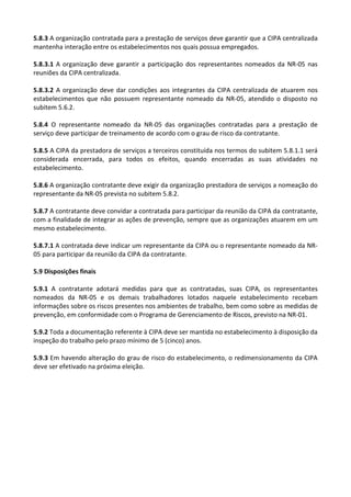 5.8.3 A organização contratada para a prestação de serviços deve garantir que a CIPA centralizada
mantenha interação entre os estabelecimentos nos quais possua empregados.
5.8.3.1 A organização deve garantir a participação dos representantes nomeados da NR-05 nas
reuniões da CIPA centralizada.
5.8.3.2 A organização deve dar condições aos integrantes da CIPA centralizada de atuarem nos
estabelecimentos que não possuem representante nomeado da NR-05, atendido o disposto no
subitem 5.6.2.
5.8.4 O representante nomeado da NR-05 das organizações contratadas para a prestação de
serviço deve participar de treinamento de acordo com o grau de risco da contratante.
5.8.5 A CIPA da prestadora de serviços a terceiros constituída nos termos do subitem 5.8.1.1 será
considerada encerrada, para todos os efeitos, quando encerradas as suas atividades no
estabelecimento.
5.8.6 A organização contratante deve exigir da organização prestadora de serviços a nomeação do
representante da NR-05 prevista no subitem 5.8.2.
5.8.7 A contratante deve convidar a contratada para participar da reunião da CIPA da contratante,
com a finalidade de integrar as ações de prevenção, sempre que as organizações atuarem em um
mesmo estabelecimento.
5.8.7.1 A contratada deve indicar um representante da CIPA ou o representante nomeado da NR-
05 para participar da reunião da CIPA da contratante.
5.9 Disposições finais
5.9.1 A contratante adotará medidas para que as contratadas, suas CIPA, os representantes
nomeados da NR-05 e os demais trabalhadores lotados naquele estabelecimento recebam
informações sobre os riscos presentes nos ambientes de trabalho, bem como sobre as medidas de
prevenção, em conformidade com o Programa de Gerenciamento de Riscos, previsto na NR-01.
5.9.2 Toda a documentação referente à CIPA deve ser mantida no estabelecimento à disposição da
inspeção do trabalho pelo prazo mínimo de 5 (cinco) anos.
5.9.3 Em havendo alteração do grau de risco do estabelecimento, o redimensionamento da CIPA
deve ser efetivado na próxima eleição.
 