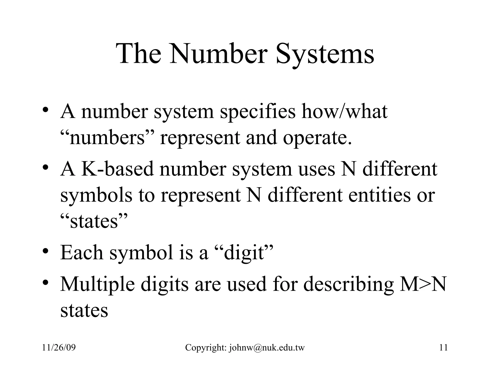 The Number Systems A number system specifies how/what “numbers” represent and operate. A K-based number system uses N different symbols to represent N different entities or “states”  Each symbol is a “digit” Multiple digits are used for describing M>N states 